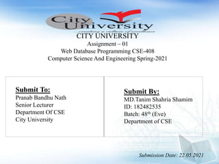 CITY UNIVERSITY
Assignment – 01
Web Database Programming CSE-408
Computer Science And Engineering Spring-2021
Submit To:
Pranab Bandhu Nath
Senior Lecturer
Department Of CSE
City University
Submit By:
MD.Tanim Shahria Shamim
ID: 182482535
Batch: 48th (Eve)
Department of CSE
Submission Date: 22.05.2021
 