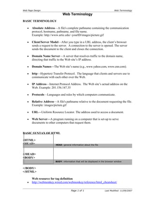 Web Page Design                                                                  Web Terminology

                                Web Terminology
BASIC TERMINOLOGY

   •   Absolute Address—A file's complete pathname containing the communication
       protocol, hostname, pathname, and file name.
       Example: http://www.artic.edu/~yourID/images/picture.gif

   •   Client/Server Model—After you type in a URL address, the client’s browser
       sends a request to the server. A connection to the server is opened. The server
       sends the document to the client and closes the connection.

   •   Domain Name Server—A server that resolves traffic to the domain name,
       directing that traffic to the Web site’s IP address.

   •   Domain Names—The Web site’s name (e.g., www.yahoo.com, www.cnn.com).

   •   http—Hypertext Transfer Protocol. The language that clients and servers use to
       communicate with each other over the Web.

   •   IP Address—Internet Protocol Address. The Web site’s actual address on the
       Web. Example: 201.156.147.35

   •   Protocols—Languages and rules by which computers communicate.

   •   Relative Address—A file's pathname relative to the document requesting the file.
       Example: images/picture.gif

   •   URL—Uniform Resource Locator. The address used to access a document.

   •   Web Server—A program running on a computer that is set-up to serve
       documents to other computers that request them.


BASIC SYNTAX OF HTML

<HTML>
<HEAD>                    HEAD: general information about the file



</HEAD>
<BODY>
                          BODY: information that will be displayed in the browser window


</BODY>
</HTML>

       Web resource for tag definition
   •   http://webmonkey.wired.com/webmonkey/reference/html_cheatsheet/

                                        Page 1 of 1                     Last Modified: 11/09/2007
 