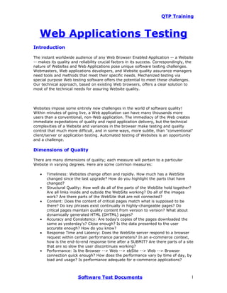 QTP Training



   Web Applications Testing
Introduction

The instant worldwide audience of any Web Browser Enabled Application -- a Website
-- makes its quality and reliability crucial factors in its success. Correspondingly, the
nature of Websites and Web Applications pose unique software testing challenges.
Webmasters, Web applications developers, and Website quality assurance managers
need tools and methods that meet their specific needs. Mechanized testing via
special purpose Web testing software offers the potential to meet these challenges.
Our technical approach, based on existing Web browsers, offers a clear solution to
most of the technical needs for assuring Website quality.




Websites impose some entirely new challenges in the world of software quality!
Within minutes of going live, a Web application can have many thousands more
users than a conventional, non-Web application. The immediacy of the Web creates
immediate expectations of quality and rapid application delivery, but the technical
complexities of a Website and variances in the browser make testing and quality
control that much more difficult, and in some ways, more subtle, than "conventional"
client/server or application testing. Automated testing of Websites is an opportunity
and a challenge.

Dimensions of Quality

There are many dimensions of quality; each measure will pertain to a particular
Website in varying degrees. Here are some common measures:

   •   Timeliness: Websites change often and rapidly. How much has a WebSite
       changed since the last upgrade? How do you highlight the parts that have
       changed?
   •   Structural Quality: How well do all of the parts of the WebSite hold together?
       Are all links inside and outside the WebSite working? Do all of the images
       work? Are there parts of the WebSite that are not connected?
   •   Content: Does the content of critical pages match what is supposed to be
       there? Do key phrases exist continually in highly-changeable pages? Do
       critical pages maintain quality content from version to version? What about
       dynamically generated HTML (DHTML) pages?
   •   Accuracy and Consistency: Are today's copies of the pages downloaded the
       same as yesterday's? Close enough? Is the data presented to the user
       accurate enough? How do you know?
   •   Response Time and Latency: Does the WebSite server respond to a browser
       request within certain performance parameters? In an e-commerce context,
       how is the end-to-end response time after a SUBMIT? Are there parts of a site
       that are so slow the user discontinues working?
   •   Performance: Is the Browser --> Web --> ebSite --> Web --> Browser
       connection quick enough? How does the performance vary by time of day, by
       load and usage? Is performance adequate for e-commerce applications?



                        Software Test Documents                                        1
 