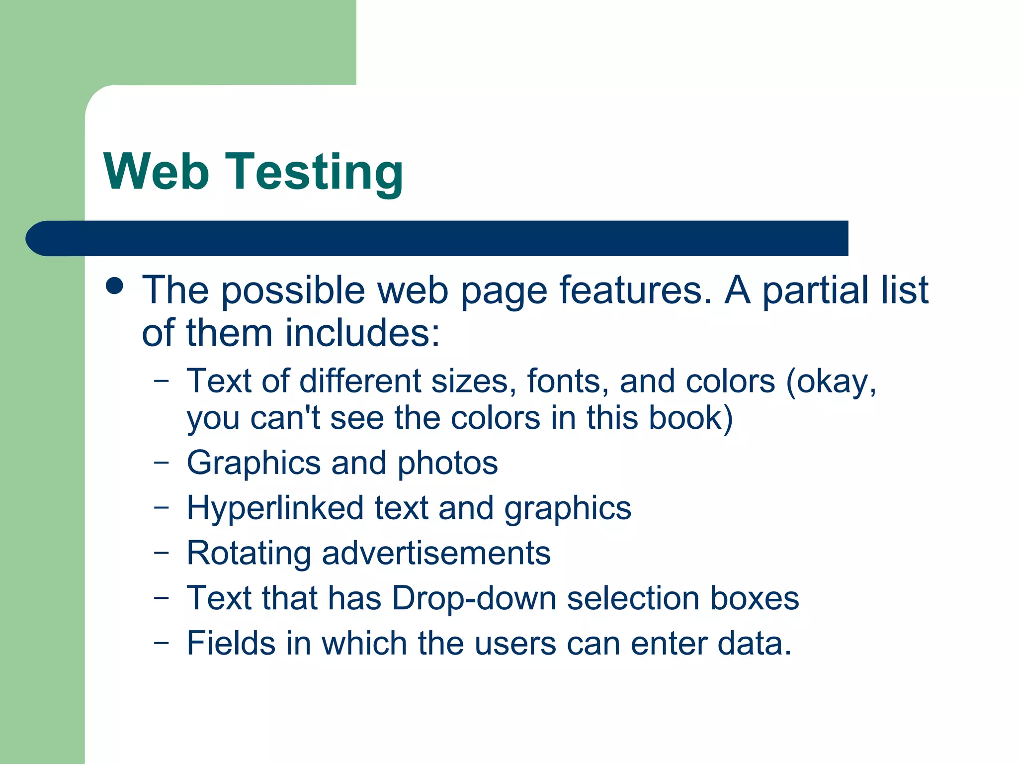 Web Testing
 The

possible web page features. A partial list
of them includes:
–
–
–
–
–
–

Text of different sizes, fonts, and colors (okay,
you can't see the colors in this book)
Graphics and photos
Hyperlinked text and graphics
Rotating advertisements
Text that has Drop-down selection boxes
Fields in which the users can enter data.

 