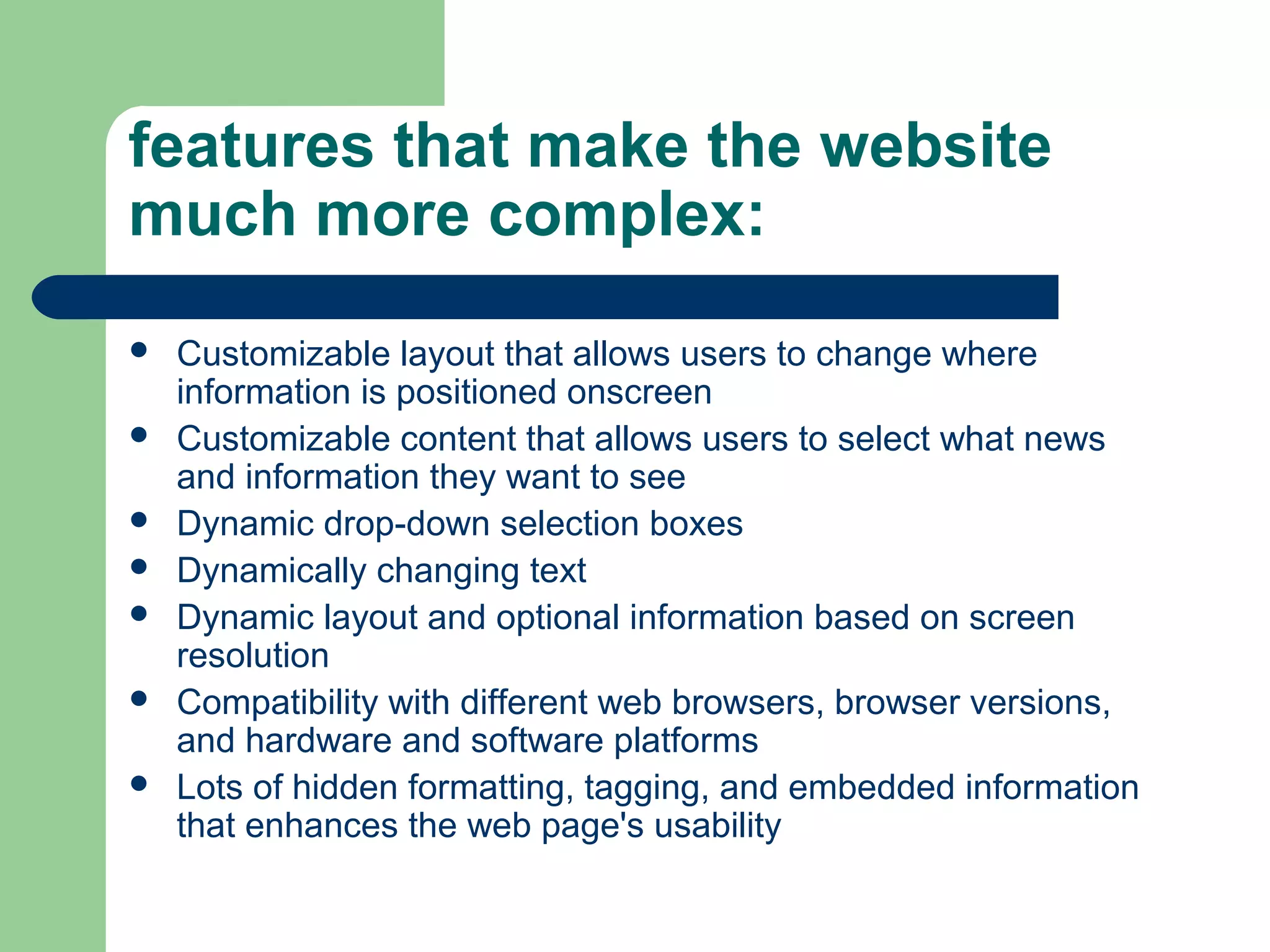 features that make the website
much more complex:








Customizable layout that allows users to change where
information is positioned onscreen
Customizable content that allows users to select what news
and information they want to see
Dynamic drop-down selection boxes
Dynamically changing text
Dynamic layout and optional information based on screen
resolution
Compatibility with different web browsers, browser versions,
and hardware and software platforms
Lots of hidden formatting, tagging, and embedded information
that enhances the web page's usability

 