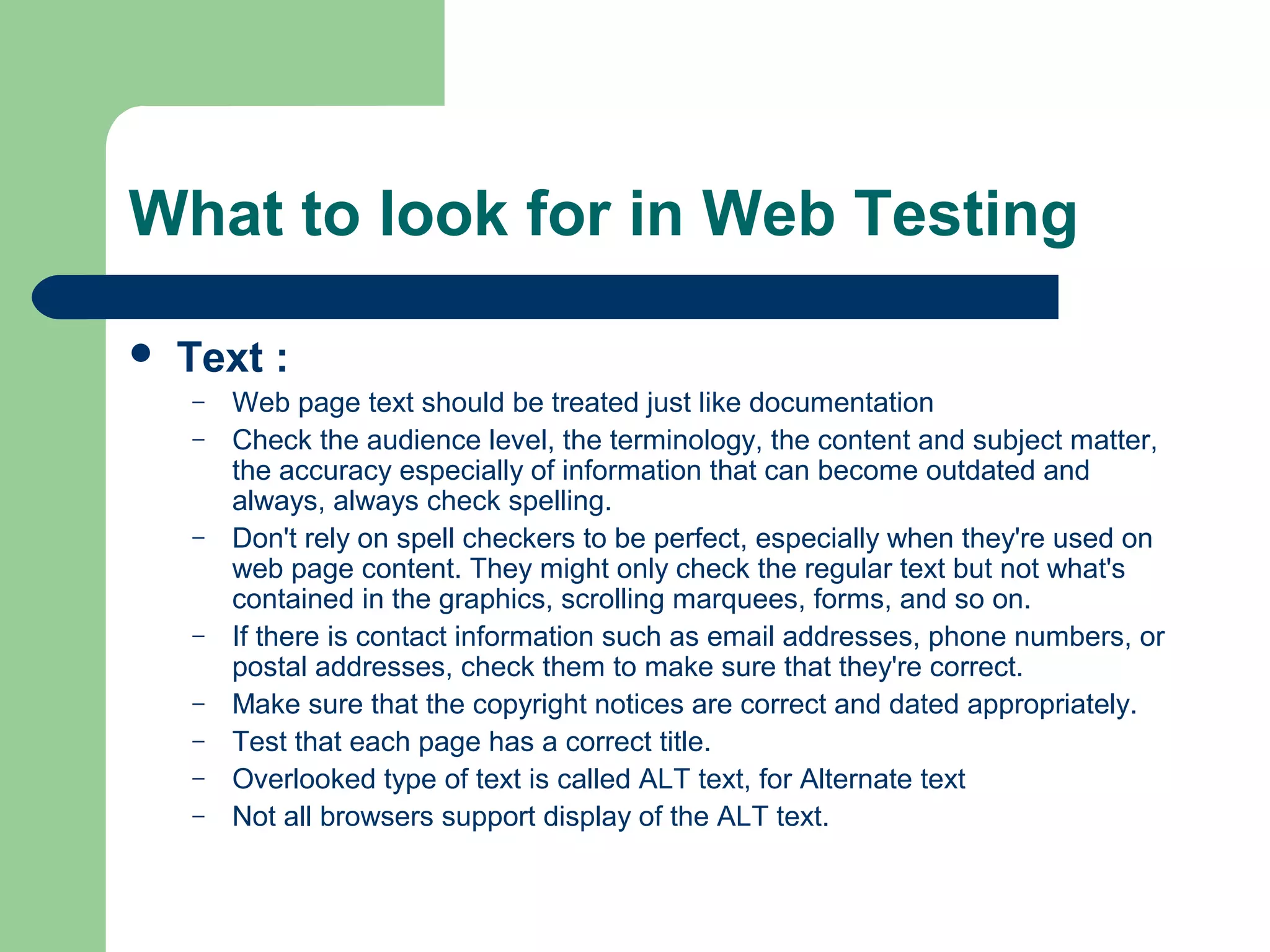 What to look for in Web Testing


Text :
–
–

–

–
–
–
–
–

Web page text should be treated just like documentation
Check the audience level, the terminology, the content and subject matter,
the accuracy especially of information that can become outdated and
always, always check spelling.
Don't rely on spell checkers to be perfect, especially when they're used on
web page content. They might only check the regular text but not what's
contained in the graphics, scrolling marquees, forms, and so on.
If there is contact information such as email addresses, phone numbers, or
postal addresses, check them to make sure that they're correct.
Make sure that the copyright notices are correct and dated appropriately.
Test that each page has a correct title.
Overlooked type of text is called ALT text, for Alternate text
Not all browsers support display of the ALT text.

 