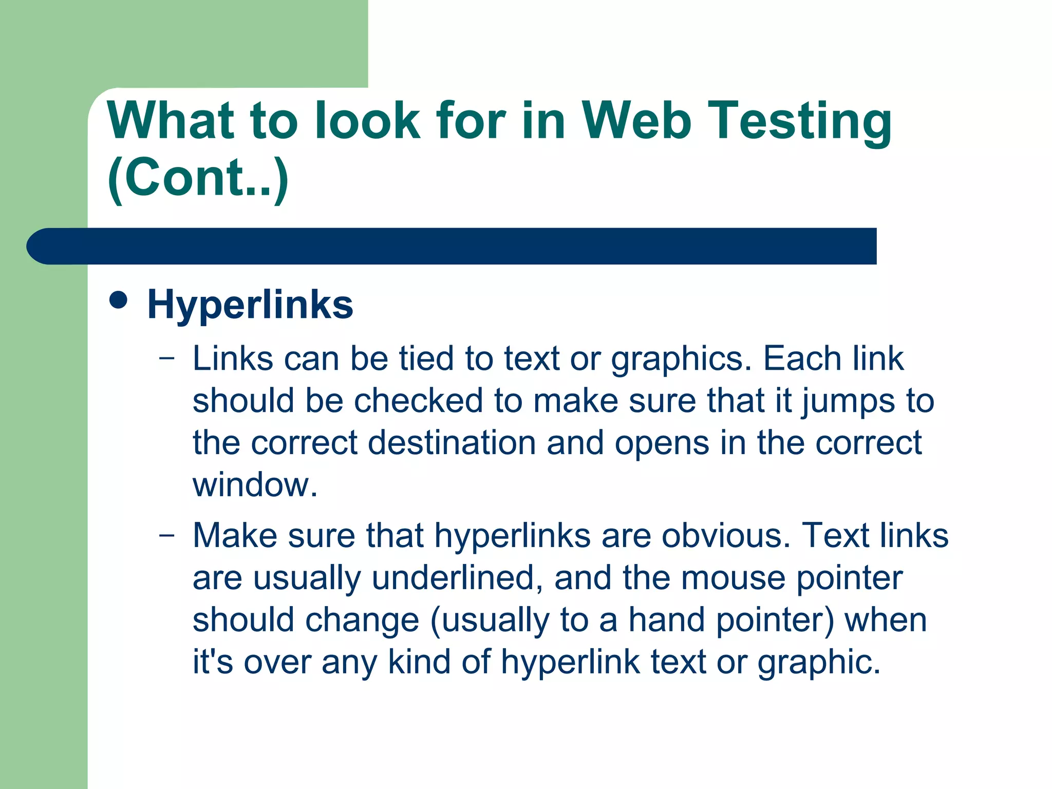 What to look for in Web Testing
(Cont..)
 Hyperlinks
–

–

Links can be tied to text or graphics. Each link
should be checked to make sure that it jumps to
the correct destination and opens in the correct
window.
Make sure that hyperlinks are obvious. Text links
are usually underlined, and the mouse pointer
should change (usually to a hand pointer) when
it's over any kind of hyperlink text or graphic.

 