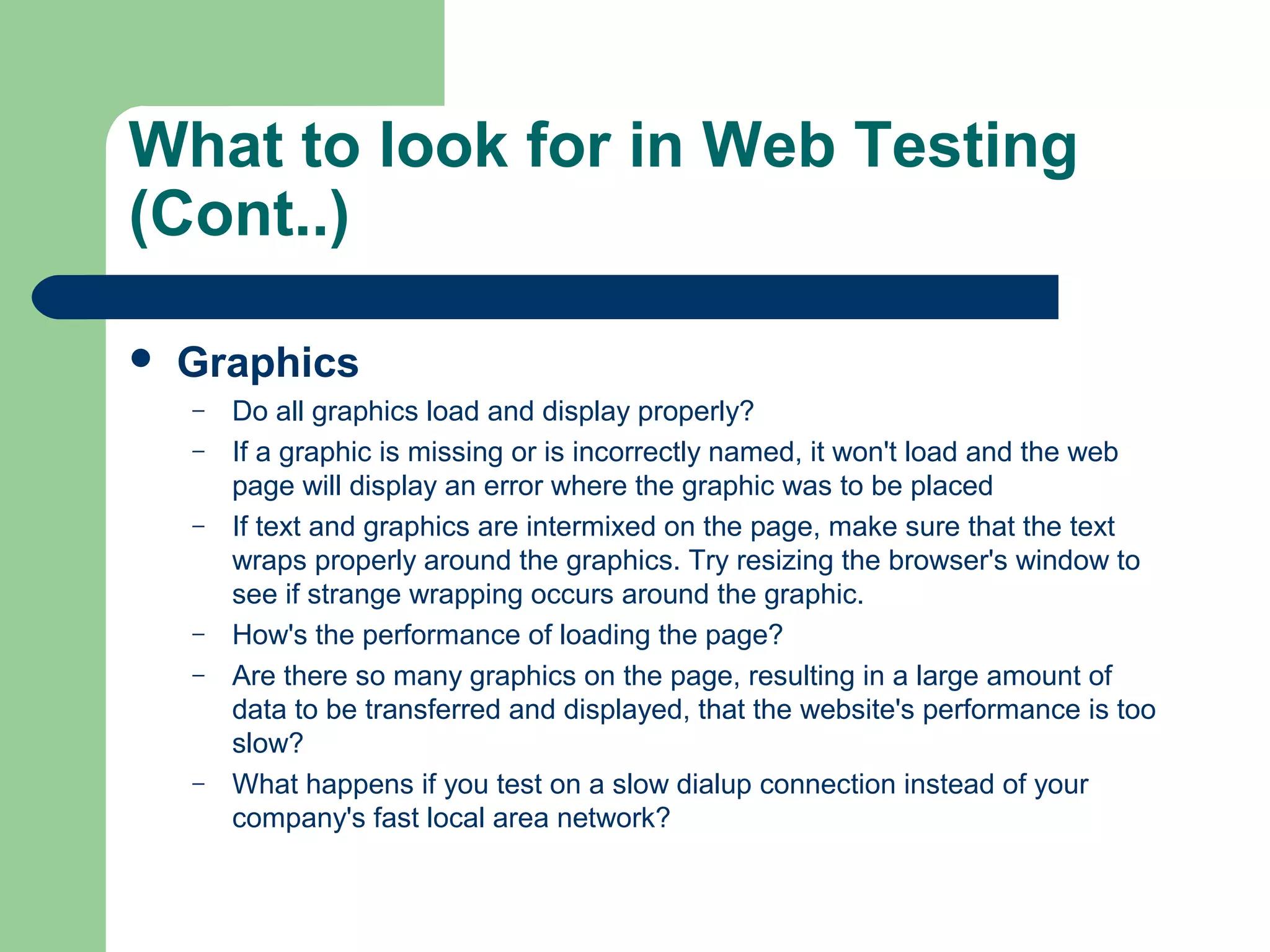 What to look for in Web Testing
(Cont..)


Graphics
–
–
–

–
–

–

Do all graphics load and display properly?
If a graphic is missing or is incorrectly named, it won't load and the web
page will display an error where the graphic was to be placed
If text and graphics are intermixed on the page, make sure that the text
wraps properly around the graphics. Try resizing the browser's window to
see if strange wrapping occurs around the graphic.
How's the performance of loading the page?
Are there so many graphics on the page, resulting in a large amount of
data to be transferred and displayed, that the website's performance is too
slow?
What happens if you test on a slow dialup connection instead of your
company's fast local area network?

 