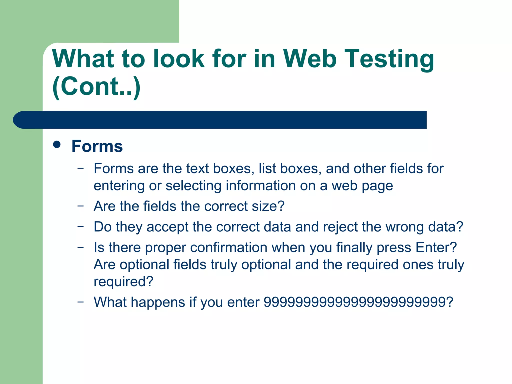 What to look for in Web Testing
(Cont..)


Forms
–
–
–
–

–

Forms are the text boxes, list boxes, and other fields for
entering or selecting information on a web page
Are the fields the correct size?
Do they accept the correct data and reject the wrong data?
Is there proper confirmation when you finally press Enter?
Are optional fields truly optional and the required ones truly
required?
What happens if you enter 99999999999999999999999?

 