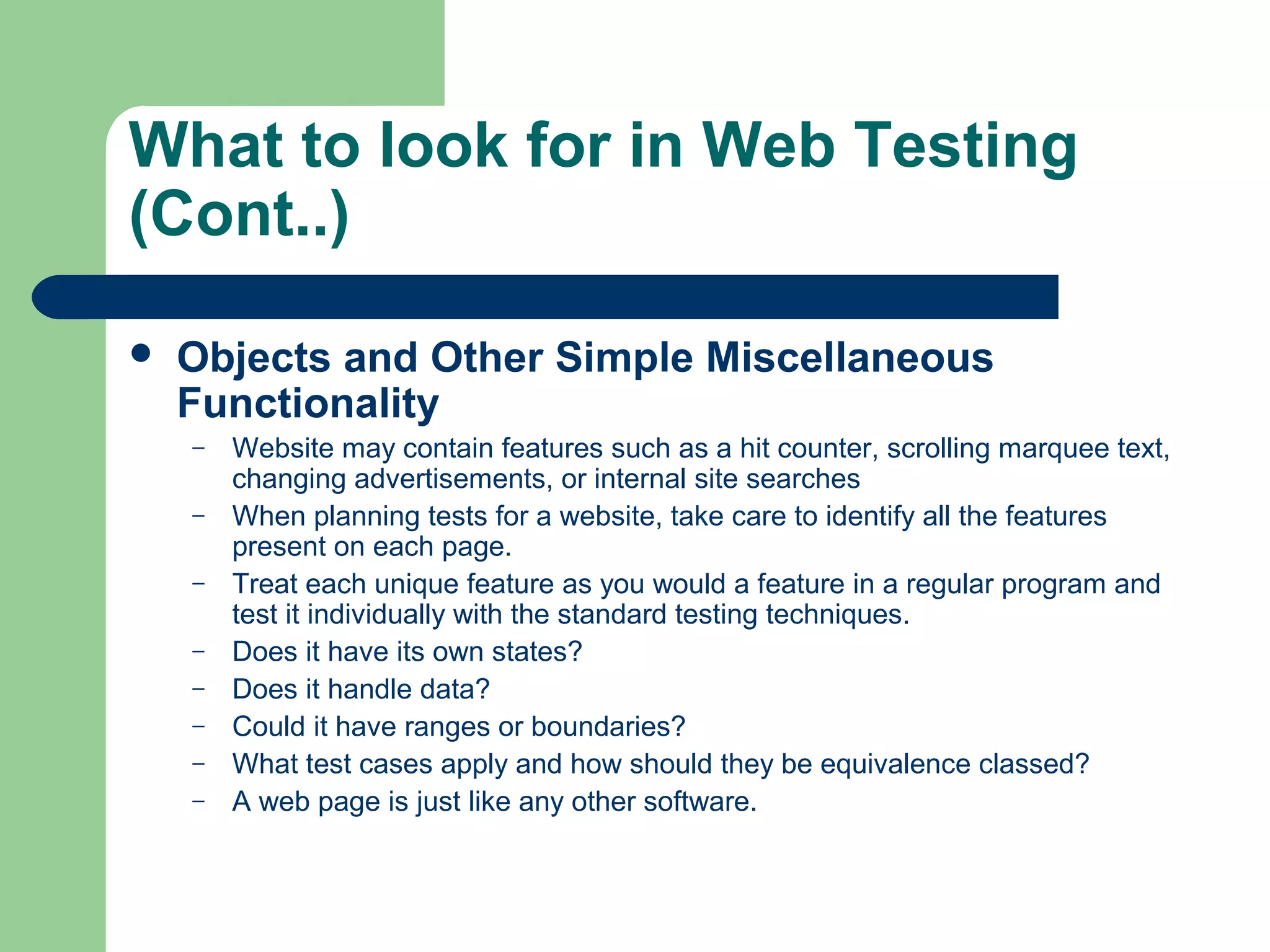What to look for in Web Testing
(Cont..)


Objects and Other Simple Miscellaneous
Functionality
–
–
–
–
–
–
–
–

Website may contain features such as a hit counter, scrolling marquee text,
changing advertisements, or internal site searches
When planning tests for a website, take care to identify all the features
present on each page.
Treat each unique feature as you would a feature in a regular program and
test it individually with the standard testing techniques.
Does it have its own states?
Does it handle data?
Could it have ranges or boundaries?
What test cases apply and how should they be equivalence classed?
A web page is just like any other software.

 