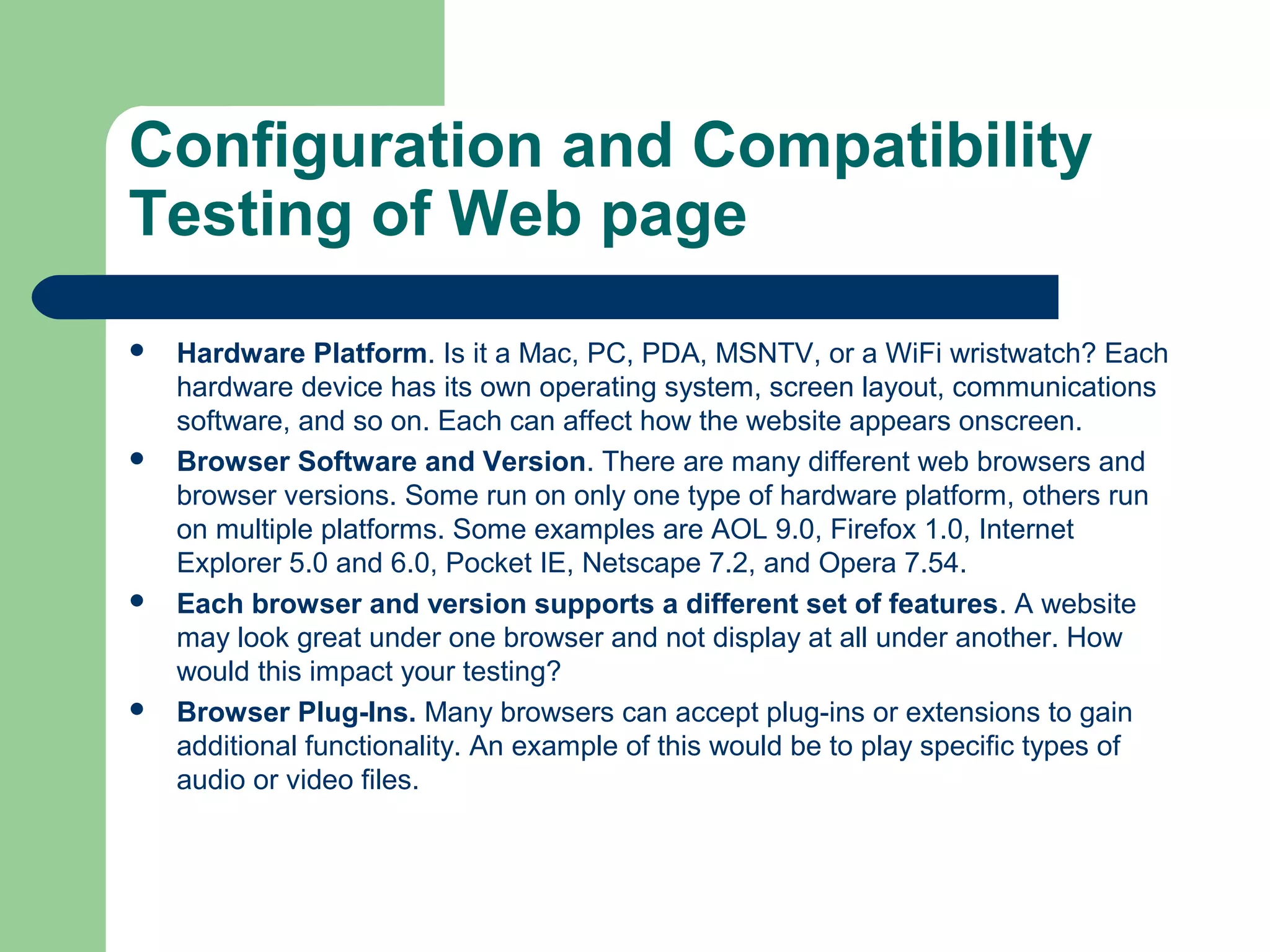 Configuration and Compatibility
Testing of Web page








Hardware Platform. Is it a Mac, PC, PDA, MSNTV, or a WiFi wristwatch? Each
hardware device has its own operating system, screen layout, communications
software, and so on. Each can affect how the website appears onscreen.
Browser Software and Version. There are many different web browsers and
browser versions. Some run on only one type of hardware platform, others run
on multiple platforms. Some examples are AOL 9.0, Firefox 1.0, Internet
Explorer 5.0 and 6.0, Pocket IE, Netscape 7.2, and Opera 7.54.
Each browser and version supports a different set of features. A website
may look great under one browser and not display at all under another. How
would this impact your testing?
Browser Plug-Ins. Many browsers can accept plug-ins or extensions to gain
additional functionality. An example of this would be to play specific types of
audio or video files.

 