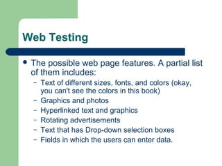 Web Testing
 The

possible web page features. A partial list
of them includes:
–
–
–
–
–
–

Text of different sizes, fonts, and colors (okay,
you can't see the colors in this book)
Graphics and photos
Hyperlinked text and graphics
Rotating advertisements
Text that has Drop-down selection boxes
Fields in which the users can enter data.

 
