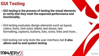 © 2021 Maveryx srl.
All rights reserved.
GUI Testing
• GUI testing is the process of testing the visual elements
to verify that they meet the expected performance and
functionality.
• GUI testing evaluates design elements such as layout,
colors, fonts, font sizes, labels, text boxes, text
formatting, captions, buttons, lists, icons, links and more…
• GUI testing not only tests the user interface, but it also
allows end-to-end system testing.
 