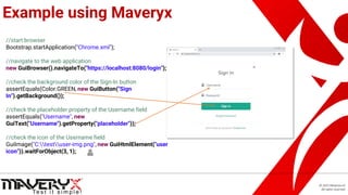© 2021 Maveryx srl.
All rights reserved.
Example using Maveryx
//start browser
Bootstrap.startApplication("Chrome.xml");
//navigate to the web application
new GuiBrowser().navigateTo("https://localhost:8080/login");
//check the background color of the Sign-In button
assertEquals(Color.GREEN, new GuiButton("Sign
In").getBackground());
//check the placeholder property of the Username field
assertEquals("Username", new
GuiText("Username").getProperty("placeholder"));
//check the icon of the Username field
GuiImage("C:testuser-img.png", new GuiHtmlElement("user
icon")).waitForObject(3, 1);
 