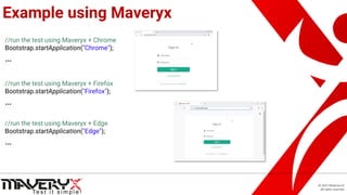 © 2021 Maveryx srl.
All rights reserved.
Example using Maveryx
//run the test using Maveryx + Chrome
Bootstrap.startApplication("Chrome");
…
//run the test using Maveryx + Firefox
Bootstrap.startApplication("Firefox");
…
//run the test using Maveryx + Edge
Bootstrap.startApplication("Edge");
…
 