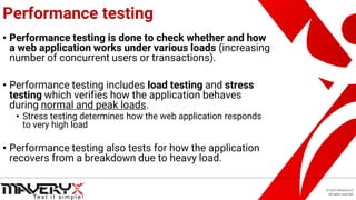 © 2021 Maveryx srl.
All rights reserved.
Performance testing
• Performance testing is done to check whether and how
a web application works under various loads (increasing
number of concurrent users or transactions).
• Performance testing includes load testing and stress
testing which verifies how the application behaves
during normal and peak loads.
• Stress testing determines how the web application responds
to very high load
• Performance testing also tests for how the application
recovers from a breakdown due to heavy load.
 