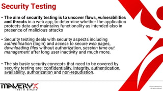 © 2021 Maveryx srl.
All rights reserved.
Security Testing
• The aim of security testing is to uncover flaws, vulnerabilities
and threats in a web app, to determine whether the application
protects data and maintains functionality as intended also in
presence of malicious attacks
• Security testing deals with security aspects including
authentication (login) and access to secure web pages,
downloading files without authorization, session time out
management after long user inactivity and much more.
• The six basic security concepts that need to be covered by
security testing are: confidentiality, integrity, authentication,
availability, authorization and non-repudiation.
 