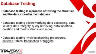 © 2021 Maveryx srl.
All rights reserved.
Database Testing
• Database testing is a process of testing the structure
and the data stored in the database
• Database testing allows verifying data accessing, data
validity, data integrity, query retrieving, data insertion,
deletion and modifications, and more…
• Database testing involves checking procedures,
schema, tables, transaction or triggers
 