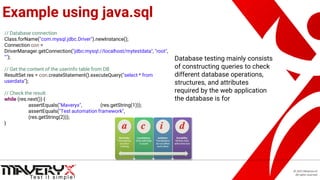 © 2021 Maveryx srl.
All rights reserved.
Example using java.sql
// Database connection
Class.forName("com.mysql.jdbc.Driver").newInstance();
Connection con =
DriverManager.getConnection("jdbc:mysql://localhost/mytestdata", "root",
"");
// Get the content of the userinfo table from DB
ResultSet res = con.createStatement().executeQuery("select * from
userdata");
// Check the result
while (res.next()) {
assertEquals("Maveryx", (res.getString(1)));
assertEquals("Test automation framework",
(res.getString(2)));
}
Database testing mainly consists
of constructing queries to check
different database operations,
structures, and attributes
required by the web application
the database is for
 
