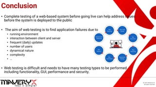 © 2021 Maveryx srl.
All rights reserved.
Conclusion
• Complete testing of a web-based system before going live can help address issues
before the system is deployed to the public
• The aim of web testing is to find application failures due to
• running environment
• interaction between client and server
• frequent (daily) updates
• number of users
• dynamical nature
• complexity
• …
• Web testing is difficult and needs to have many testing types to be performed
including functionality, GUI, performance and security.
 