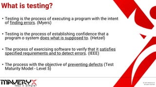 © 2021 Maveryx srl.
All rights reserved.
What is testing?
• Testing is the process of executing a program with the intent
of finding errors. (Myers)
• Testing is the process of establishing confidence that a
program o system does what is supposed to. (Hetzel)
• The process of exercising software to verify that it satisfies
specified requirements and to detect errors. (IEEE)
• The process with the objective of preventing defects (Test
Maturity Model - Level 5)
 
