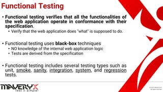 © 2021 Maveryx srl.
All rights reserved.
Functional Testing
• Functional testing verifies that all the functionalities of
the web application operate in conformance with their
specification.
• Verify that the web application does "what" is supposed to do.
• Functional testing uses black-box techniques
• NO knowledge of the internal web application logic
• Tests are derived from the specification
• Functional testing includes several testing types such as
unit, smoke, sanity, integration, system, and regression
tests.
 
