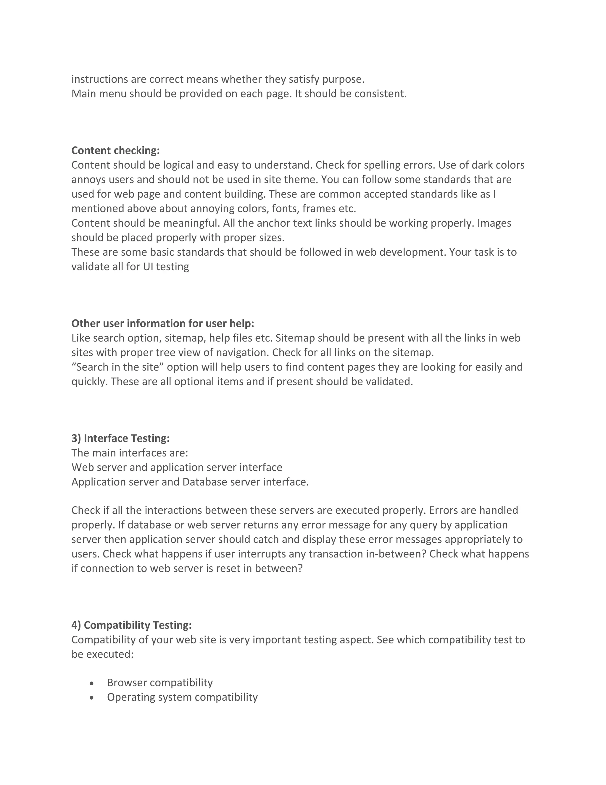 instructions are correct means whether they satisfy purpose. Main menu should be provided on each page. It should be consistent. Content checking: Content should be logical and easy to understand. Check for spelling errors. Use of dark colors annoys users and should not be used in site theme. You can follow some standards that are used for web page and content building. These are common accepted standards like as I mentioned above about annoying colors, fonts, frames etc. Content should be meaningful. All the anchor text links should be working properly. Images should be placed properly with proper sizes. These are some basic standards that should be followed in web development. Your task is to validate all for UI testing Other user information for user help: Like search option, sitemap, help files etc. Sitemap should be present with all the links in web sites with proper tree view of navigation. Check for all links on the sitemap. “Search in the site” option will help users to find content pages they are looking for easily and quickly. These are all optional items and if present should be validated. 3) Interface Testing: The main interfaces are: Web server and application server interface Application server and Database server interface. Check if all the interactions between these servers are executed properly. Errors are handled properly. If database or web server returns any error message for any query by application server then application server should catch and display these error messages appropriately to users. Check what happens if user interrupts any transaction in-between? Check what happens if connection to web server is reset in between? 4) Compatibility Testing: Compatibility of your web site is very important testing aspect. See which compatibility test to be executed: • Browser compatibility • Operating system compatibility 