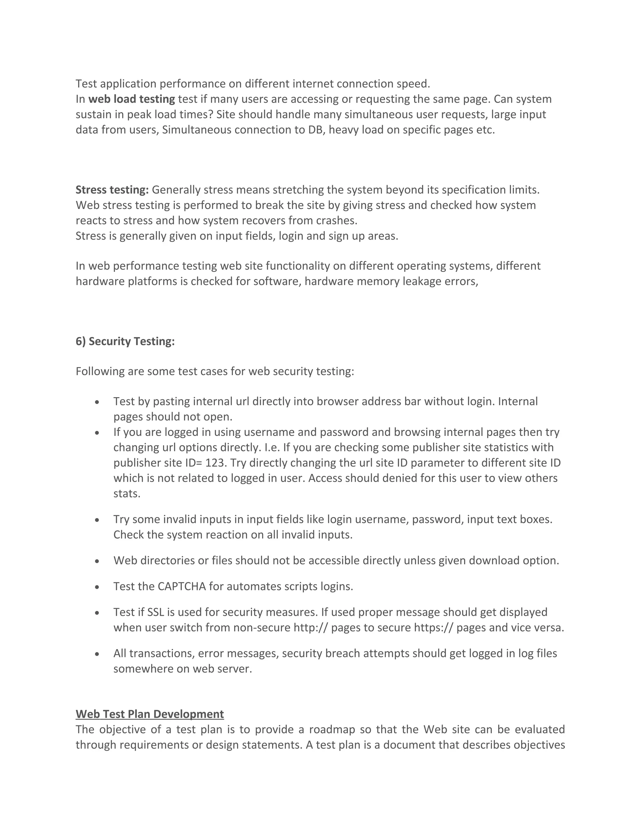 Test application performance on different internet connection speed. In web load testing test if many users are accessing or requesting the same page. Can system sustain in peak load times? Site should handle many simultaneous user requests, large input data from users, Simultaneous connection to DB, heavy load on specific pages etc. Stress testing: Generally stress means stretching the system beyond its specification limits. Web stress testing is performed to break the site by giving stress and checked how system reacts to stress and how system recovers from crashes. Stress is generally given on input fields, login and sign up areas. In web performance testing web site functionality on different operating systems, different hardware platforms is checked for software, hardware memory leakage errors, 6) Security Testing: Following are some test cases for web security testing: • Test by pasting internal url directly into browser address bar without login. Internal pages should not open. • If you are logged in using username and password and browsing internal pages then try changing url options directly. I.e. If you are checking some publisher site statistics with publisher site ID= 123. Try directly changing the url site ID parameter to different site ID which is not related to logged in user. Access should denied for this user to view others stats. • Try some invalid inputs in input fields like login username, password, input text boxes. Check the system reaction on all invalid inputs. • Web directories or files should not be accessible directly unless given download option. • Test the CAPTCHA for automates scripts logins. • Test if SSL is used for security measures. If used proper message should get displayed when user switch from non-secure http:// pages to secure https:// pages and vice versa. • All transactions, error messages, security breach attempts should get logged in log files somewhere on web server. Web Test Plan Development The objective of a test plan is to provide a roadmap so that the Web site can be evaluated through requirements or design statements. A test plan is a document that describes objectives 