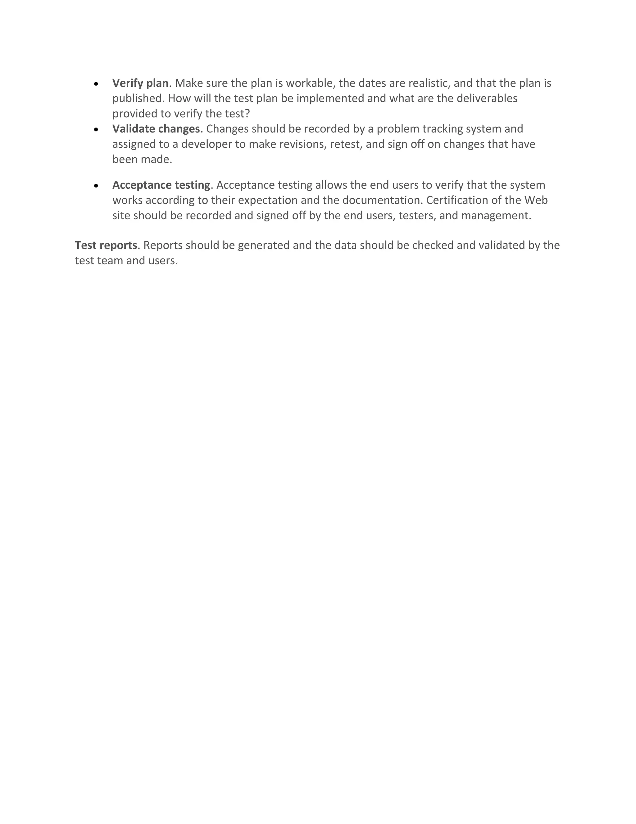 • Verify plan. Make sure the plan is workable, the dates are realistic, and that the plan is published. How will the test plan be implemented and what are the deliverables provided to verify the test? • Validate changes. Changes should be recorded by a problem tracking system and assigned to a developer to make revisions, retest, and sign off on changes that have been made. • Acceptance testing. Acceptance testing allows the end users to verify that the system works according to their expectation and the documentation. Certification of the Web site should be recorded and signed off by the end users, testers, and management. Test reports. Reports should be generated and the data should be checked and validated by the test team and users. 