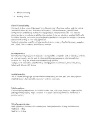 •   Mobile browsing

   •   Printing options



Browser compatibility:
In my web-testing career I have experienced this as most influencing part on web site testing.
Some applications are very dependent on browsers. Different browsers have different
configurations and settings that your web page should be compatible with. Your web site
coding should be cross browser platform compatible. If you are using java scripts or AJAX calls
for UI functionality, performing security checks or validations then give more stress on browser
compatibility testing of your web application.
Test web application on different browsers like Internet explorer, Firefox, Netscape navigator,
AOL, Safari, Opera browsers with different versions.



OS compatibility:
Some functionality in your web application is may not be compatible with all operating systems.
All new technologies used in web development like graphics designs, interface calls like
different API’s may not be available in all Operating Systems.
Test your web application on different operating systems like Windows, Unix, MAC, Linux,
Solaris with different OS flavors.



Mobile browsing:
This is new technology age. So in future Mobile browsing will rock. Test your web pages on
mobile browsers. Compatibility issues may be there on mobile.



Printing options:
If you are giving page-printing options then make sure fonts, page alignment, page graphics
getting printed properly. Pages should be fit to paper size or as per the size mentioned in
printing option.



5) Performance testing:
Web application should sustain to heavy load. Web performance testing should include:
Web Load Testing
Web Stress Testing
 