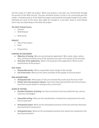 and the scope of a Web site project. When you prepare a test plan, you should think through
the process of the Web site test. The plan should be written so that it can successfully give the
reader a complete picture of the Web site project and should be thorough enough to be useful.
Following are some of the items that might be included in a test plan. Keep in mind thatthe
items may vary depending on the Web site project.

The Web Testing Process
   • Internet
   • Web Browser

   •   Web Server

PROJECT
   • Title of the project:
   • Date:

   •   Prepared by:

PURPOSE OF DOCUMENT
   • Objective of testing: Why are you testing the application? Who, what, when, where,
     why, and how should be some of the questions you ask in this section of the test plan.
   • Overview of the application: What is the purpose of the application? What are the
     specifications of the project?

TEST TEAM
   • Responsible parties: Who is responsible and in charge of the testing?
   • List of test team: What are the names and titles of the people on the test team?

RISK ASSUMPTIONS
   • Anticipated risks: What types of risks are involved that could cause the test to fail?
   • Similar risks from previous releases: Have there been documented risks from previous
       tests that may be helpful in setting up the current test?

SCOPE OF TESTING
   • Possible limitations of testing: Are there any factors that may inhibit the test, such as
      resources and budget?

   •   Impossible testing: What are the considerations involved that could prevent the tests
       that are planned?

   •   Anticipated output: What are the anticipated outcomes of the test and have they been
       documented for comparison?

   •   Anticipated input: What are the anticipated outcomes that need to be compared to the
       test documentation?
 