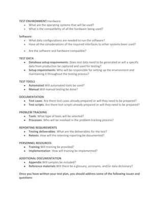 TEST ENVIRONMENT:Hardware:
   • What are the operating systems that will be used?
   • What is the compatibility of all the hardware being used?

Software:
    • What data configurations are needed to run the software?
    • Have all the considerations of the required interfaces to other systems been used?

   •   Are the software and hardware compatible?

TEST DATA
   • Database setup requirements: Does test data need to be generated or will a specific
      data from production be captured and used for testing?
   • Setup requirements: Who will be responsible for setting up the environment and
      maintaining it throughout the testing process?

TEST TOOLS
   • Automated:Will automated tools be used?
   • Manual:Will manual testing be done?

DOCUMENTATION
  • Test cases: Are there test cases already prepared or will they need to be prepared?
  • Test scripts: Are there test scripts already prepared or will they need to be prepared?

PROBLEM TRACKING
   • Tools: What type of tools will be selected?
   • Processes: Who will be involved in the problem tracking process?

REPORTING REQUIREMENTS
   • Testing deliverables: What are the deliverables for the test?
   • Retests: How will the retesting reporting be documented?

PERSONNEL RESOURCES
   • Training:Will training be provided?
   • Implementation: How will training be implemented?

ADDITIONAL DOCUMENTATION
  • Appendix:Will samples be included?
  • Reference materials:Will there be a glossary, acronyms, and/or data dictionary?

Once you have written your test plan, you should address some of the following issues and
questions:
 
