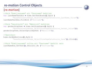 re-motion Control Objects
21
//Feld "Familienname" mit "Testname" befüllen
var lastNameTextBox = home.GetTextBoxes().ById (
"BasePersonFormPage_ObjectFormPageDataSource_LastName_Value");
lastNameTextBox.FillWith ("Testname");
//Feld "Geschlecht" mit "Männlich" befüllen
var genderDropDown = home.GetDropDowns().ById (
"BasePersonFormPage_ObjectFormPageDataSource_Gender_Value"));
genderDropDown.SelectOptionByText ("Männlich");
//Speichern
home.GetWebButtons().ById (
"BasePersonFormPage_ObjectFormPageDataSource_Save")).Click();
//Feld "Familienname" sollte mit "Testname" befüllt sein
lastNameBox.GetText().Should().Be ("Testname");
 