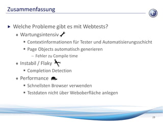 Zusammenfassung
28
 Welche Probleme gibt es mit Webtests?
 Wartungsintensiv
 Contextinformationen für Tester und Automatisierungsschicht
 Page Objects automatisch generieren
 Fehler zu Compile time
 Instabil / Flaky
 Completion Detection
 Performance
 Schnellsten Browser verwenden
 Testdaten nicht über Weboberfläche anlegen
 
