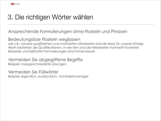 3. Die richtigen Wörter wählen
Ansprechende Formulierungen ohne Floskeln und Phrasen
!

Bedeutungslose Floskeln weglassen

wie z.B.: «Unsere qualifizierten und motivierten Mitarbeiter sind die Basis für unseren Erfolg» 
Worin bestehen die Qualifikationen, in wie fern sind die Mitarbeiter motiviert? Konkrete
Beispiele und bildhafte Formulierungen sind immer besser.

!

Vermeiden Sie abgegriffene Begriffe 
Beispiel: massgeschneiderte Lösungen

!

Vermeiden Sie Füllwörter 

Beispiel: eigentlich, ausdrücklich, nichtsdestoweniger.

!

 