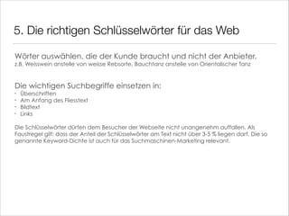 5. Die richtigen Schlüsselwörter für das Web
Wörter auswählen, die der Kunde braucht und nicht der Anbieter.  
z.B. Weisswein anstelle von weisse Rebsorte, Bauchtanz anstelle von Orientalischer Tanz

!
!

Die wichtigen Suchbegriffe einsetzen in:
•
•
•
•

!

Überschriften
Am Anfang des Fliesstext
Bildtext
Links

Die Schlüsselwörter dürfen dem Besucher der Webseite nicht unangenehm auffallen. Als
Faustregel gilt: dass der Anteil der Schlüsselwörter am Text nicht über 3-5 % liegen darf. Die so
genannte Keyword-Dichte ist auch für das Suchmaschinen-Marketing relevant.

 