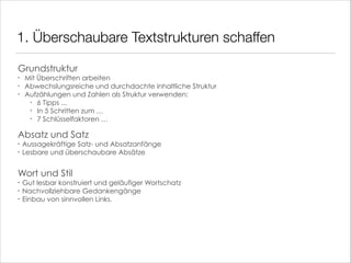 1. Überschaubare Textstrukturen schaffen
Grundstruktur
•
•
•

Mit Überschriften arbeiten
Abwechslungsreiche und durchdachte inhaltliche Struktur
Aufzählungen und Zahlen als Struktur verwenden:
• 6 Tipps ...
• In 5 Schritten zum …
• 7 Schlüsselfaktoren …

!

Absatz und Satz
•
•

Aussagekräftige Satz- und Absatzanfänge
Lesbare und überschaubare Absätze

!
!

Wort und Stil
•
•
•

Gut lesbar konstruiert und geläufiger Wortschatz
Nachvollziehbare Gedankengänge
Einbau von sinnvollen Links.

 