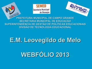 PREFEITURA MUNICIPAL DE CAMPO GRANDE
SECRETARIA MUNICIPAL DE EDUCAÇÃO
SUPERINTENDÊNCIA DE GESTÃO DE POLÍTICAS EDUCACIONAIS
DIVISÃO DE TECNOLOGIA EDUCACIONAL

E.M. Leovegildo de Melo
WEBFÓLIO 2013

 