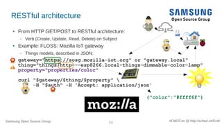 Samsung Open Source Group 11 #OW2Con @ http://sched.co/Ecdl
RESTful architecture
● From HTTP GET/POST to RESTful architecture:
– Verb (Create, Update, Read, Delete) on Subject
● Example: FLOSS: Mozilla IoT gateway
– Things models, described in JSON:
gateway="https://sosg.mozilla-iot.org" or "gateway.local"
thing="things/http---esp8266.local-things-dimmable-color-lamp"
property="properties/color"
curl "$gateway/$thing/$property" 
-H "$auth" -H 'Accept: application/json'
{"color":"#ffff6f"}
 