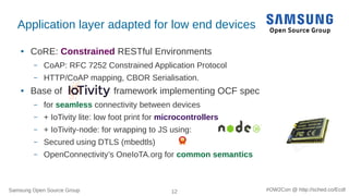Samsung Open Source Group 12 #OW2Con @ http://sched.co/Ecdl
Application layer adapted for low end devices
● CoRE: Constrained RESTful Environments
– CoAP: RFC 7252 Constrained Application Protocol
– HTTP/CoAP mapping, CBOR Serialisation.
● Base of framework implementing OCF spec
– for seamless connectivity between devices
– + IoTivity lite: low foot print for microcontrollers
– + IoTivity-node: for wrapping to JS using:
– Secured using DTLS (mbedtls)
– OpenConnectivity’s OneIoTA.org for common semantics
 