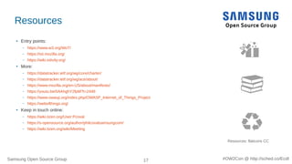 Samsung Open Source Group 17 #OW2Con @ http://sched.co/Ecdl
Resources
●
Entry points:
– https://www.w3.org/WoT/
– https://iot.mozilla.org/
– https://wiki.iotivity.org/
●
More:
– https://datatracker.ietf.org/wg/core/charter/
– https://datatracker.ietf.org/wg/ace/about/
– https://www.mozilla.org/en-US/about/manifesto/
– https://youtu.be/0AAhghY2fpM?t=2448
– https://www.owasp.org/index.php/OWASP_Internet_of_Things_Project
– https://webofthings.org/
●
Keep in touch online:
– https://wiki.tizen.org/User:Pcoval
– https://s-opensource.org/author/philcovalsamsungcom/
– https://wiki.tizen.org/wiki/Meeting
Resources: flaticons CC
 