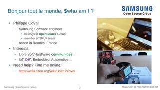 Samsung Open Source Group 2 #OW2Con @ http://sched.co/Ecdl
Bonjour tout le monde, $who am I ?
● Philippe Coval
– Samsung Software engineer
● belongs to OpenSource Group
● member of SRUK team
– based in Rennes, France
● Interests:
– Libre Soft/Hard/ware communities
– IoT, DIY, Embedded, Automotive…
● Need help? Find me online:
– https://wiki.tizen.org/wiki/User:Pcoval
 