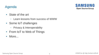 Samsung Open Source Group 3 #OW2Con @ http://sched.co/Ecdl
Agenda
● State of the art
– Learn lessons from success of WWW
● Some IoT challenges
– Privacy & Interoperability
● From IoT to Web of Things
● More...
 
