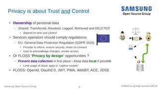 Samsung Open Source Group 8 #OW2Con @ http://sched.co/Ecdl
Privacy is about Trust and Control
● Ownership of personal data
– Shared, Transferred, Revoked, Logged, Retrieved and DELETED
●
depend on time and context
● Services operators should comply regulations:
– EU: General Data Protection Regulation (GDPR 2018)
● Provider to inform, ensure security, share on consent
● User to acknowledge changes, revoke access
● Or FLOSS “Privacy by design” opportunities ?
– Prevent data collection in first place→Keep data local if possible
●
Limit usage of cloud, apps or “captive models”
● FLOSS: OpenId, Oauth2.0, JWT, PWA, WebBT, ACE, JOSE
 
