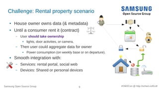Samsung Open Source Group 9 #OW2Con @ http://sched.co/Ecdl
Challenge: Rental property scenario
● House owner owns data (& metadata)
● Until a consumer rent it (contract)
– User should take ownership
● lights, door activities, or camera.
– Then user could aggregate data for owner
● Power consumption (on weekly base or on departure).
● Smooth integration with:
– Services: rental portal, social web
– Devices: Shared or personal devices
 