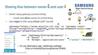 11
https://social.samsunginter.net/@rzrSamsung Open Source Group 2018
Sharing flow between owner and user
● Owner setup gateway (connect lamp):
– create and allow user(s) to control thing
● User login to GW using OAuth (JWT issued)
gateway="https://sosg.mozilla-iot.org" or "gateway.local"
thing="things/http---esp8266.local-things-dimmable-color-lamp"
property="properties/color"
curl "$gateway/$thing/$property" 
-H "$auth" 
-H 'Accept: application/json' {"color":"#ffff6f"}
← Or use alternative app: webthings-webapp:
Tizen or Android/SamsungInternet (PWA)
 