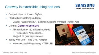 12
https://social.samsunginter.net/@rzrSamsung Open Source Group 2018
Gateway is extensible using add-ons
● Support other protocols: ZigBee...
● Start with virtual things adapter
– Usage: “Burger menu” / Settings / Addons / “Virtual Things” Add
●
Contrib: Generic sensors
– Abstractions of I2C drivers/modules:
● Temperature, AmbientLight …
– plugged on gateway’s device
● Today we’ll use “Thing URL” Adapter
– to connect webthings using HTTP URL
 