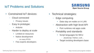14
https://social.samsunginter.net/@rzrSamsung Open Source Group 2018
IoT Problems and Solutions
● Constrained IoT devices:
– Cloud connected
● Privacy issues
– Easy to prototype:
● Arduino
– Harder to deploy at scale
● Limited on resources
● Native development
– on many RTOS
● Few experts developers
● Technical strategies:
– Edge computing
● Data stay on nodes or in LAN
– Abstraction with high level API
● Port runtimes not apps code
– Portability and standards
● Script languages for MCU
– JavaScript, Python, LUA…
● Target existing developers base
 