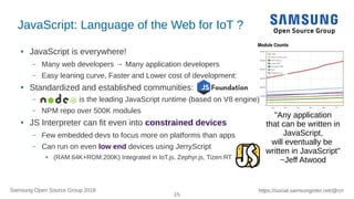 15
https://social.samsunginter.net/@rzrSamsung Open Source Group 2018
JavaScript: Language of the Web for IoT ?
● JavaScript is everywhere!
– Many web developers → Many application developers
– Easy leaning curve, Faster and Lower cost of development:
● Standardized and established communities:
– is the leading JavaScript runtime (based on V8 engine)
– NPM repo over 500K modules
● JS Interpreter can fit even into constrained devices
– Few embedded devs to focus more on platforms than apps
– Can run on even low end devices using JerryScript
● (RAM:64K+ROM:200K) Integrated in IoT.js, Zephyr.js, Tizen:RT
"Any application
that can be written in
JavaScript,
will eventually be
written in JavaScript"
~Jeff Atwood
 