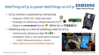 17
https://social.samsunginter.net/@rzrSamsung Open Source Group 2018
WebThing-IoT.js to power WebThings on IoT.js
● IoT.js runtime is powered by JerryScript
– Features: GPIO, I2C, https and more
– Prototype on GNU/Linux Debian derived OS
– Deploy to constrained device: 05x on RT
● Webthing-iotjs is a fork of webthing-node for IoT.js
– Continuously rebasing to align
– Limitations: ES5.1, and some parts removed:
● mDNS, Websockets (actions, events)…
– https://github.com/rzr/webthing-iotjs/wiki
 