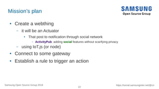 22
https://social.samsunginter.net/@rzrSamsung Open Source Group 2018
Mission’s plan
● Create a webthing
– it will be an Actuator
● That post to notification through social network
– ActivityPub: adding social features without scarifying privacy
– using IoT.js (or node)
● Connect to some gateway
● Establish a rule to trigger an action
 