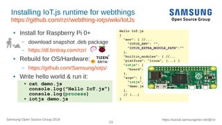 23
https://social.samsunginter.net/@rzrSamsung Open Source Group 2018
Installing IoT.js runtime for webthings
https://github.com/rzr/webthing-iotjs/wiki/IotJs
● Install for Raspberry Pi 0+
– download snapshot .deb package
– https://dl.bintray.com/rzr/
● Rebuild for OS/Hardware:
– https://github.com/Samsung/iotjs/
● Write hello world & run it:
Hello IoT.js
{
"env": { //...
"IOTJS_ENV": "",
"IOTJS_EXTRA_MODULE_PATH":""
},
"builtin_modules": { //...
"platform": "linux", (...) }
"iotjs": {
"board": ""
},
"argv": [
"iotjs",
"demo.js"
],
// (...)
}
● cat demo.js
console.log(“Hello IoT.js”)
console.log(process)
● iotjs demo.js
 