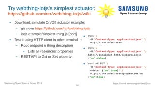 24
https://social.samsunginter.net/@rzrSamsung Open Source Group 2018
Try webthing-iotjs’s simplest actuator:
https://github.com/rzr/webthing-iotjs/wiki
● Download, simulate On/Off actuator example:
– git clone https://github.com/rzr/webthing-iotjs
– iotjs example/simplest-thing.js [port]
● Test it using HTTP client in other terminal →
– Root endpoint is thing description
● Lists all resources' properties
– REST API to Get or Set property
● curl 
-H 'Content-Type: application/json' 
http://localhost:8888
● curl 
-H 'Content-Type: application/json' 
http://localhost:8888/properties/on
{"on":false}
● curl -X PUT 
-H 'Content-Type: application/json' 
--data '{"on":true}' 
http://localhost:8888/properties/on
{"on":true}
 