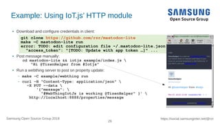 26
https://social.samsunginter.net/@rzrSamsung Open Source Group 2018
git clone https://github.com/rzr/mastodon-lite
make -C mastodon-lite run
error: TODO: edit configuration file ~/.mastodon-lite.json
"access_token": "[TODO: Update with app token …]" ...
Example: Using IoT.js’ HTTP module
● Download and configure credentials in client:
● Post message manually:
cd mastodon-lite && iotjs example/index.js 
"Hi @TizenHelper from #Iotjs"
● Run a webthing server to post on property update:
– make -C example/webthing run
– curl -H "Content-Type: application/json" 
-X PUT --data 
'{"message": 
"#WebThingIotJs is working @TizenHelper" }' 
http://localhost:8888/properties/message
 